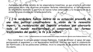- Justiniano fue el más notable de los emperadores bizantinos, ya que oriento la actividad
gubernativa hacia tres objetivos principales: Reforma Administrativa; el fortalecimiento
de la economía mediante la apertura de nuevas rutas comerciales; y la recuperación de la
unidad religiosa dividida por la lucha monofisita.
“ (…) la verdadera fuerza matriz de su actuación procedía de
una idea política conservadora: la visión de la renovatio
imperii, la restauración del Imperio ortodoxo que abarcaría
todo el mundo mediterráneo y conservaría las formas
tradicionales del poder, la fe y la cultura”
Maier, F. (1986): “Transformaciones en el mundo mediterráneo antiguo; Introducción. Bizancio como Problema histórico”. Akal.
- Para restablecer la antigua unidad romana Justiniano, trató de obtener el apoyo del papa
persiguiendo al paganismo y a los movimientos heréticos. Una vez que logró la colaboración
del Pontificado y de las poblaciones católicas, inició la conquista de los pueblos bárbaros de
Occidente.
 