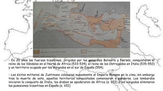 - En 20 años las fuerzas bizantinas, dirigidas por los generales Belisario y Narsés, conquistaron el
reino de los Vándalos en el Norte de África (533-534), el reino de los Ostrogodos en Italia (535-552)
y un territorio ocupado por los Visigodos en el sur de España (554).
- Los éxitos militares de Justiniano colocaron nuevamente al Imperio Romano en la cima, sin embargo
tras la muerte de este, aquellos territorios conquistados comenzaron a perderse. Los lombardos
iniciaron la conquista de Italia, los árabes se apoderaron de África (s. VII) y los visigodos eliminaron
las posesiones bizantinas en España (s. VII)
 