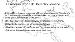 La reorganización del Derecho Romano
• Utilizó el Derecho para reorganizar el Imperio, encargando a Triboniano la
recopilación definitiva del Derecho Romano en una obra, el Corpus Iuris
Civilis que se compone de cuatro partes:
• a) Código: Reunión de todas las leyes promulgadas desde Adriano.
• b) Digesto: Comentarios de los juristas a esas leyes.
• c) Instituta: Manual de enseñanza para “jóvenes deseosos de instruirse”.
• d) Novellae: Nuevas leyes redactadas por Justiniano.
 