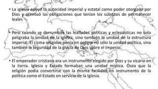 • La iglesia apoyo la autoridad imperial y estatal como poder otorgado por
Dios y acentuó las obligaciones que tenían los súbditos de permanecer
leales
• Pero cuando se derrumban las lealtades políticas y eclesiásticas no solo
peligraba la unidad de la iglesia, sino también la unidad de la estructura
imperial. El cisma religioso ponía en peligro no sólo la unidad política, sino
también la seguridad de la gracia de Dios sobre el Imperio.
• El emperador cristiano era un instrumento elegido por Dios y su vicario en
la tierra. Iglesia y Estado formaban una unidad mística. Ósea que la
religión podía convertirse con la misma facilidad en instrumento de la
política como el Estado en servicio de la Iglesia.
 