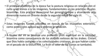 • El principal problema de la época fue la postura religiosa en relación con el
culto a los iconos o a las imágenes, fundamentales en las prácticas rituales
bizantinas. Esta práctica devocional fue generalizándose y alcanzando una
dimensión nueva en Oriente desde la segunda mitad del siglo VI.
• Estas imágenes fueron utilizadas en épocas de las invasiones exteriores,
como potenciales apoyos para obtener la salvación.
• A finales del VII se produjo una profunda crisis espiritual en la sociedad
bizantina como consecuencia de los ataques exitosos de los árabes. Creían
que Dios había castigado a las colectividades cristianas, ya que habían caído
en el pecado de la IDOLATRIA. La fe en el valor de los iconos se tambaleó.
 