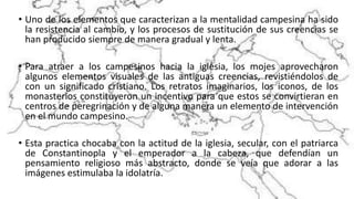 • Uno de los elementos que caracterizan a la mentalidad campesina ha sido
la resistencia al cambio, y los procesos de sustitución de sus creencias se
han producido siempre de manera gradual y lenta.
• Para atraer a los campesinos hacia la iglesia, los mojes aprovecharon
algunos elementos visuales de las antiguas creencias, revistiéndolos de
con un significado cristiano. Los retratos imaginarios, los iconos, de los
monasterios constituyeron un incentivo para que estos se convirtieran en
centros de peregrinación y de alguna manera un elemento de intervención
en el mundo campesino.
• Esta practica chocaba con la actitud de la iglesia, secular, con el patriarca
de Constantinopla y el emperador a la cabeza, que defendían un
pensamiento religioso más abstracto, donde se veía que adorar a las
imágenes estimulaba la idolatría.
 