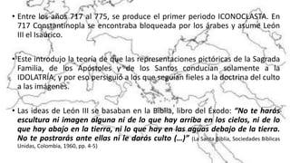• Entre los años 717 al 775, se produce el primer periodo ICONOCLASTA. En
717 Constantinopla se encontraba bloqueada por los árabes y asume León
III el Isaúrico.
• Este introdujo la teoría de que las representaciones pictóricas de la Sagrada
Familia, de los Apóstoles y de los Santos conducían solamente a la
IDOLATRÍA, y por eso persiguió a los que seguían fieles a la doctrina del culto
a las imágenes.
• Las ideas de León III se basaban en la Biblia, libro del Éxodo: “No te harás
escultura ni imagen alguna ni de lo que hay arriba en los cielos, ni de lo
que hay abajo en la tierra, ni lo que hay en las aguas debajo de la tierra.
No te postrarás ante ellas ni le darás culto (…)” (La Santa Biblia, Sociedades Bíblicas
Unidas, Colombia, 1960, pp. 4-5)
 