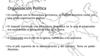 Organización Política
• En contraste con la monarquía germánica, el Imperio Bizantino contó con
una solida organización política.
• El imperio constituía una Monarquía Teocrática en la que el emperador
era considerado el delegado de Dios en la Tierra.
• El Emperador era el jefe de la Iglesia, nombraba a los patriarca.
• Era el jefe supremo de la administración y del ejercito. Tenia un poder
Absoluto.
 