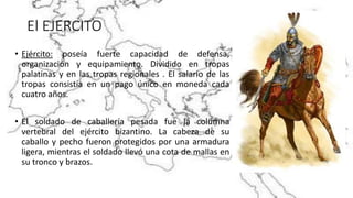 El EJERCITO
• Ejército: poseía fuerte capacidad de defensa,
organización y equipamiento. Dividido en tropas
palatinas y en las tropas regionales . El salario de las
tropas consistía en un pago único en moneda cada
cuatro años.
• El soldado de caballería pesada fue la columna
vertebral del ejército bizantino. La cabeza de su
caballo y pecho fueron protegidos por una armadura
ligera, mientras el soldado llevó una cota de mallas en
su tronco y brazos.
 