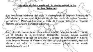 - Las invasiones bárbaras del siglo V destruyeron el Imperio Romano de
Occidente y provocaron la formación de una serie de reinos “romano-
germánicos”. Mientras tanto, en el Este de Europa, subsistió el Imperio
Romano de Oriente o Imperio Bizantino.
- La civilización que se desarrollo en dicho imperio debe ser tenida en cuenta
en el estudio de la Civilización Occidente, porque, aunque conoció
alternativamente épocas de esplendor y épocas de humillación y miseria,
este Impero Romano de Oriente, de base cultural greco-oriental, defendió
durante mil años la causa del cristianismo griego en un mundo
absolutamente hostil.
Contexto histórico medieval: la simultaneidad de los
hechos históricos
 