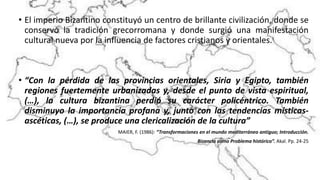 • El imperio Bizantino constituyó un centro de brillante civilización, donde se
conservó la tradición grecorromana y donde surgió una manifestación
cultural nueva por la influencia de factores cristianos y orientales.
• “Con la pérdida de las provincias orientales, Siria y Egipto, también
regiones fuertemente urbanizadas y, desde el punto de vista espiritual,
(…), la cultura bizantina perdió su carácter policéntrico. También
disminuyo la importancia profana y, junto con las tendencias místicas-
ascéticas, (…), se produce una clericalización de la cultura”
MAIER, F. (1986): “Transformaciones en el mundo mediterráneo antiguo; Introducción.
Bizancio como Problema histórico”. Akal. Pp. 24-25
 