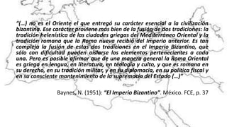 “(…) no es el Oriente el que entregó su carácter esencial a la civilización
bizantina. Ese carácter proviene más bien de la fusión de dos tradiciones: la
tradición helenística de las ciudades griegas del Mediterráneo Oriental y la
tradición romana que la Roma nueva recibió del Imperio anterior. Es tan
compleja la fusión de estas dos tradiciones en el Imperio Bizantino, que
sólo con dificultad pueden aislarse los elementos pertenecientes a cada
una. Pero es posible afirmar que de una manera general la Roma Oriental
es griega en lengua, en literatura, en teología y culto, y que es romana en
su derecho, en su tradición militar, y en su diplomacia, en su política fiscal y
en su consciente mantenimiento de la supremacía del Estado (…)”
Baynes, N. (1951): “El Imperio Bizantino”. México. FCE, p. 37
 