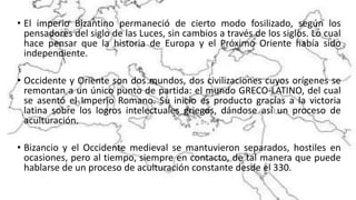 • El imperio Bizantino permaneció de cierto modo fosilizado, según los
pensadores del siglo de las Luces, sin cambios a través de los siglos. Lo cual
hace pensar que la historia de Europa y el Próximo Oriente había sido
independiente.
• Occidente y Oriente son dos mundos, dos civilizaciones cuyos orígenes se
remontan a un único punto de partida: el mundo GRECO-LATINO, del cual
se asentó el Imperio Romano. Su inicio es producto gracias a la victoria
latina sobre los logros intelectuales griegos, dándose así un proceso de
aculturación.
• Bizancio y el Occidente medieval se mantuvieron separados, hostiles en
ocasiones, pero al tiempo, siempre en contacto, de tal manera que puede
hablarse de un proceso de aculturación constante desde el 330.
 