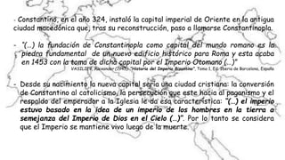 - Constantino, en el año 324, instaló la capital imperial de Oriente en la antigua
ciudad macedónica que, tras su reconstrucción, paso a llamarse Constantinopla.
- “(…) la fundación de Constantinopla como capital del mundo romano es la
piedra fundamental de un nuevo edificio histórico para Roma y esta acaba
en 1453 con la toma de dicha capital por el Imperio Otomano (…)”
VASILIEV, Alexander (1945): “Historia del Imperio Bizantino”, Tomo 1, Ed. Iberia de Barcelona, España
- Desde su nacimiento la nueva capital sería una ciudad cristiana: la conversión
de Constantino al catolicismo, la persecución que este hacia al paganismo y el
respaldo del emperador a la Iglesia le da esa característica: “(…) el imperio
estuvo basado en la idea de un imperio de los hombres en la tierra a
semejanza del Imperio de Dios en el Cielo (…)”. Por lo tanto se considera
que el Imperio se mantiene vivo luego de la muerte.
 