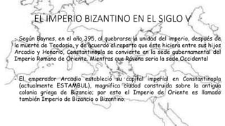 EL IMPERIO BIZANTINO EN EL SIGLO V
- Según Baynes, en el año 395, al quebrarse la unidad del imperio, después de
la muerte de Teodosio, y de acuerdo al reparto que éste hiciera entre sus hijos
Arcadio y Honorio, Constantinopla se convierte en la sede gubernamental del
Imperio Romano de Oriente. Mientras que Rávena seria la sede Occidental
- El emperador Arcadio estableció su capital imperial en Constantinopla
(actualmente ESTAMBUL), magnifica ciudad construida sobre la antigua
colonia griega de Bizancio; por esto el Imperio de Oriente es llamado
también Imperio de Bizancio o Bizantino.
 