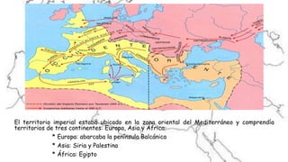 El territorio imperial estaba ubicado en la zona oriental del Mediterráneo y comprendía
territorios de tres continentes: Europa, Asia y África.
* Europa: abarcaba la península Balcánica
* Asia: Siria y Palestina
* África: Egipto
 