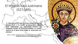 El Imperio bajo Justiniano
(527-565)
“(…) Bizancio era en el siglo VI el único sucesor del Imperio
Romano frente a los estados germanos tanto política
como militarmente. Las instituciones políticas, las
estructuras sociales, las formas económicas y la cultura
material de la época tardo-romana se conservaron casi
idénticas.”
MAIER, F. (1986): “Transformaciones en el mundo mediterráneo antiguo;
Introducción. Bizancio como Problema histórico”. Akal.
 