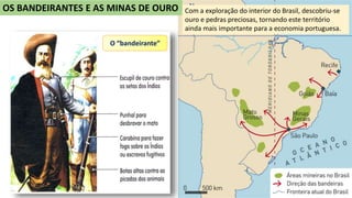 OS BANDEIRANTES E AS MINAS DE OURO Com a exploração do interior do Brasil, descobriu-se
ouro e pedras preciosas, tornando este território
ainda mais importante para a economia portuguesa.
O “bandeirante”
 