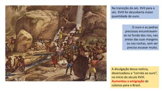Na transição do séc. XVII para o
séc. XVIII foi descoberta maior
quantidade de ouro.
A divulgação dessa notícia,
desencadeou a “corrida ao ouro”,
no início do século XVIII.
Aumentou a emigração de
colonos para o Brasil.
O ouro e as pedras
preciosas encontravam-
se no fundo dos rios, nas
areias das suas margens
ou nas rochas, sem ser
preciso escavar muito.
 