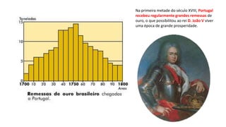 Na primeira metade do século XVIII, Portugal
recebeu regularmente grandes remessas de
ouro, o que possibilitou ao rei D. João V viver
uma época de grande prosperidade.
 