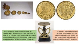 O ouro em pó ou em grãos dificultava o seu
controlo. Para fazer a cobrança dos impostos , o
governo de Portugal criou as Casas de Fundição e
obrigou que todo o ouro encontrado fosse levado
para essas Casas, pesado e fundido em barras.
O ouro era despejado na mesa
do fiscal, pesando-se cada lote.
Descontava-se então o quinto, ou
seja, 20% do peso bruto, que era a
quantia paga em imposto para o rei.
 