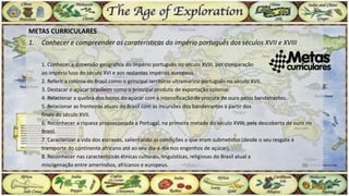 METAS CURRICULARES
1. Conhecer e compreender as caraterísticas do império português dos séculos XVII e XVIII
1. Conhecer a dimensão geográfica do império português no século XVIII, por comparação
ao império luso do século XVI e aos restantes impérios europeus.
2. Referir a colónia do Brasil como o principal território ultramarino português no século XVII.
3. Destacar o açúcar brasileiro como o principal produto de exportação colonial.
4. Relacionar a quebra dos lucros do açúcar com a intensificação da procura de ouro pelos bandeirantes.
5. Relacionar as fronteiras atuais do Brasil com as incursões dos bandeirantes a partir dos
finais do século XVII.
6. Reconhecer a riqueza proporcionada a Portugal, na primeira metade do século XVIII, pela descoberta de ouro no
Brasil.
7. Caracterizar a vida dos escravos, salientando as condições a que eram submetidos (desde o seu resgate e
transporte do continente africano até ao seu dia-a-dia nos engenhos de açúcar).
8. Reconhecer nas características étnicas culturais, linguísticas, religiosas do Brasil atual a
miscigenação entre ameríndios, africanos e europeus.
 