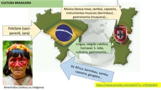 Música (bossa-nova, samba), capoeira,
instrumentos musicais (berimbau) ,
gastronomia (muqueca)…
Língua, religião católica,
Carnaval, S. João,
culinária, gastronomia…
CULTURA BRASILEIRA
Folclore (saci-
pererê, iara)
Ameríndios (índios) ou indígenas
https://www.youtube.com/watch?v=-UrOzYgy9e4
 