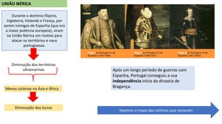 UNIÃO IBÉRICA
Durante o domínio filipino,
Inglaterra, Holanda e França, por
serem inimigos de Espanha (que era
a maior potência europeia), viram
na União Ibérica um motivo para
atacar os territórios e naus
portuguesas.
Diminuição dos territórios
ultramarinos
Menos colónias na Ásia e África
Diminuição dos lucros
Após um longo período de guerras com
Espanha, Portugal conseguiu a sua
independência início da dinastia de
Bragança.
Vejamos o mapa das colónias que restaram:
 