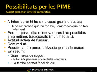 A Internet no hi ha empreses grans o petites: Hi ha empreses que ho fan bé, i empreses que ho fan malament. Permet possibilitats innovadores i no possibles amb mitjans tradicionals (multimèdia...). Actitud activa de l’usuari. Cost reduït. Possibilitat de personalització per cada usuari. En resum: Gran mercat de negoci: Milions de persones connectades a la xarxa. ... o també permet fer el ridícul… 