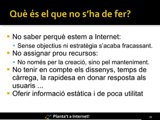 No saber perquè estem a Internet: Sense objectius ni estratègia s’acaba fracassant. No assignar prou recursos: No només per la creació, sino pel manteniment. No tenir en compte els dissenys, temps de càrrega, la rapidesa en donar resposta als usuaris ... Oferir informació estàtica i de poca utilitat 