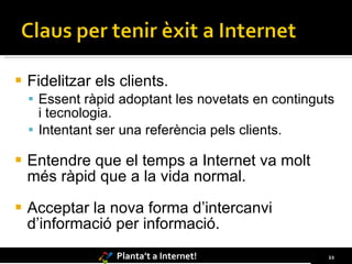 Fidelitzar els clients. Essent ràpid adoptant les novetats en continguts i tecnologia. Intentant ser una referència pels clients. Entendre que el temps a Internet va molt més ràpid que a la vida normal. Acceptar la nova forma d’intercanvi d’informació per informació. 