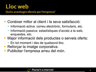 Conèixer millor al client i la seva satisfacció: Informació activa: correu electrònic, formularis, etc. Informació passiva: estadístiques d’accés a la web, enquestes, etc. Major informació dels productes o serveis oferts: En tot moment i des de qualsevol lloc. Reforçar la imatge corporativa. Publicitar l’empresa arreu del món. 