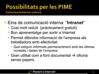 Eina de comunicació interna: “ Intranet ” Cost molt reduït  (pràcticament gratuït) Bon aprenentatge per sortir a Internet Permet difondre informació de l’empresa als treballadors amb efectivitat: Que estiguin informats permanentment amb les últimes novetats i dades de l’empresa.  Gran utilitat com a font documental    oficina sense papers.  