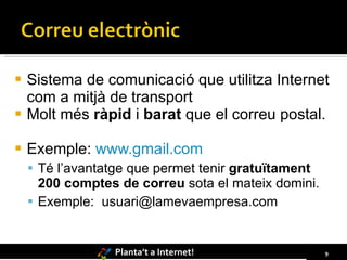 Sistema de comunicació que utilitza Internet com a mitjà de transport Molt més  ràpid  i  barat  que el correu postal. Exemple:  www.gmail.com Té l’avantatge que permet tenir  gratuïtament 200 comptes de correu  sota el mateix domini.  Exemple:  [email_address] 