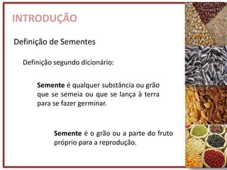INTRODUÇÃO
Definição de Sementes
Semente é o grão ou a parte do fruto
próprio para a reprodução.
Semente é qualquer substância ou grão
que se semeia ou que se lança à terra
para se fazer germinar.
Definição segundo dicionário:
 