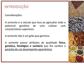 INTRODUÇÃO
Considerações:
A semente é o veículo que leva ao agricultor todo o
potencial genético de uma cultivar com
características superiores.
A semente não é um grão que germina.
A semente possui atributos de qualidade física,
genética, fisiológica e sanitária que lhe confere a
garantia de um desempenho agronômico.
 
