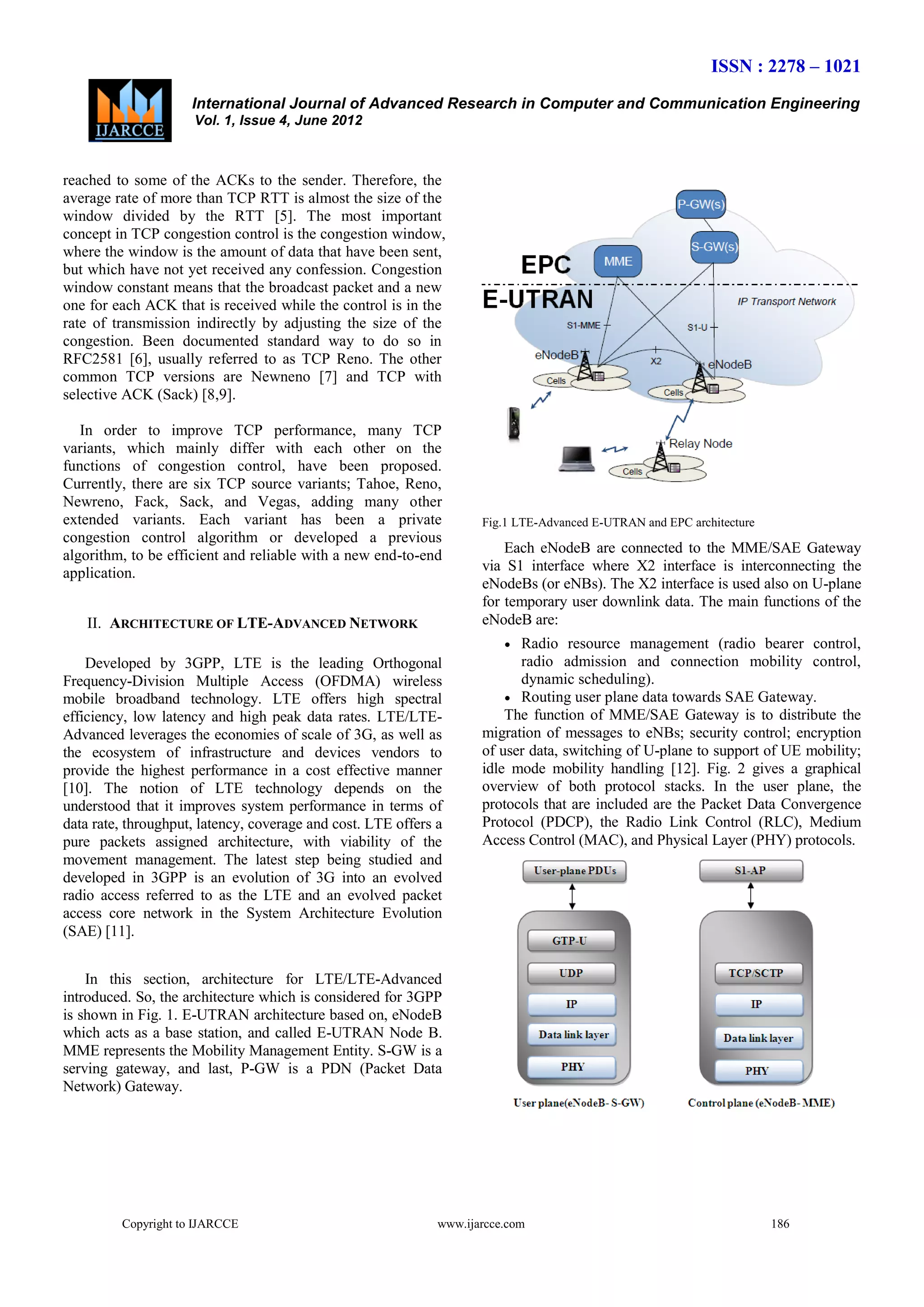 ISSN : 2278 – 1021
International Journal of Advanced Research in Computer and Communication Engineering
Vol. 1, Issue 4, June 2012

reached to some of the ACKs to the sender. Therefore, the
average rate of more than TCP RTT is almost the size of the
window divided by the RTT [5]. The most important
concept in TCP congestion control is the congestion window,
where the window is the amount of data that have been sent,
but which have not yet received any confession. Congestion
window constant means that the broadcast packet and a new
one for each ACK that is received while the control is in the
rate of transmission indirectly by adjusting the size of the
congestion. Been documented standard way to do so in
RFC2581 [6], usually referred to as TCP Reno. The other
common TCP versions are Newneno [7] and TCP with
selective ACK (Sack) [8,9].
In order to improve TCP performance, many TCP
variants, which mainly differ with each other on the
functions of congestion control, have been proposed.
Currently, there are six TCP source variants; Tahoe, Reno,
Newreno, Fack, Sack, and Vegas, adding many other
extended variants. Each variant has been a private
congestion control algorithm or developed a previous
algorithm, to be efficient and reliable with a new end-to-end
application.
II. ARCHITECTURE OF LTE-ADVANCED NETWORK

Fig.1 LTE-Advanced E-UTRAN and EPC architecture

Each eNodeB are connected to the MME/SAE Gateway
via S1 interface where X2 interface is interconnecting the
eNodeBs (or eNBs). The X2 interface is used also on U-plane
for temporary user downlink data. The main functions of the
eNodeB are:


Developed by 3GPP, LTE is the leading Orthogonal
Frequency-Division Multiple Access (OFDMA) wireless
mobile broadband technology. LTE offers high spectral
efficiency, low latency and high peak data rates. LTE/LTEAdvanced leverages the economies of scale of 3G, as well as
the ecosystem of infrastructure and devices vendors to
provide the highest performance in a cost effective manner
[10]. The notion of LTE technology depends on the
understood that it improves system performance in terms of
data rate, throughput, latency, coverage and cost. LTE offers a
pure packets assigned architecture, with viability of the
movement management. The latest step being studied and
developed in 3GPP is an evolution of 3G into an evolved
radio access referred to as the LTE and an evolved packet
access core network in the System Architecture Evolution
(SAE) [11].

Radio resource management (radio bearer control,
radio admission and connection mobility control,
dynamic scheduling).
 Routing user plane data towards SAE Gateway.
The function of MME/SAE Gateway is to distribute the
migration of messages to eNBs; security control; encryption
of user data, switching of U-plane to support of UE mobility;
idle mode mobility handling [12]. Fig. 2 gives a graphical
overview of both protocol stacks. In the user plane, the
protocols that are included are the Packet Data Convergence
Protocol (PDCP), the Radio Link Control (RLC), Medium
Access Control (MAC), and Physical Layer (PHY) protocols.

In this section, architecture for LTE/LTE-Advanced
introduced. So, the architecture which is considered for 3GPP
is shown in Fig. 1. E-UTRAN architecture based on, eNodeB
which acts as a base station, and called E-UTRAN Node B.
MME represents the Mobility Management Entity. S-GW is a
serving gateway, and last, P-GW is a PDN (Packet Data
Network) Gateway.

Copyright to IJARCCE

www.ijarcce.com

186

 