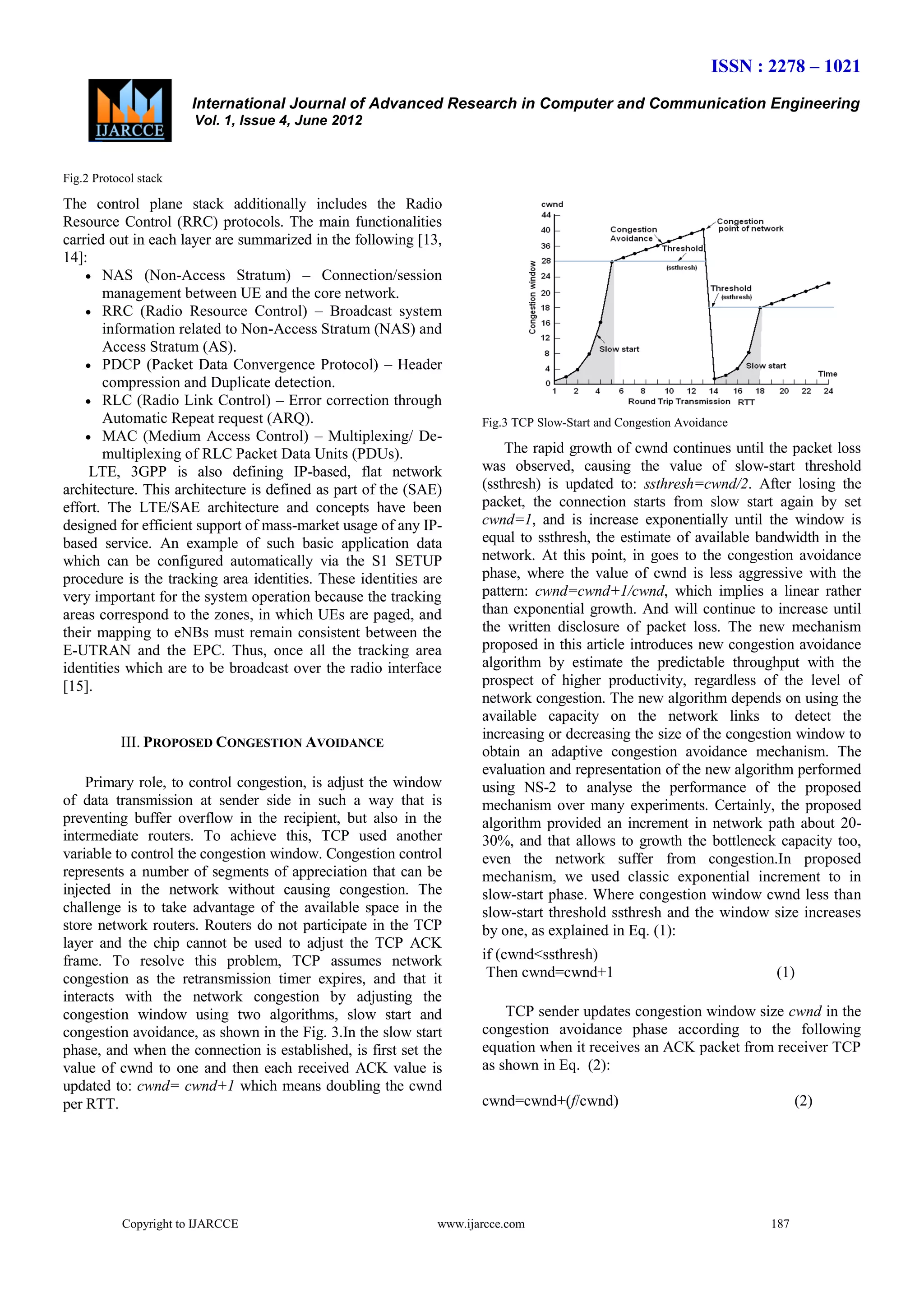 ISSN : 2278 – 1021
International Journal of Advanced Research in Computer and Communication Engineering
Vol. 1, Issue 4, June 2012

Fig.2 Protocol stack

The control plane stack additionally includes the Radio
Resource Control (RRC) protocols. The main functionalities
carried out in each layer are summarized in the following [13,
14]:
 NAS (Non-Access Stratum) – Connection/session
management between UE and the core network.
 RRC (Radio Resource Control) – Broadcast system
information related to Non-Access Stratum (NAS) and
Access Stratum (AS).
 PDCP (Packet Data Convergence Protocol) – Header
compression and Duplicate detection.
 RLC (Radio Link Control) – Error correction through
Automatic Repeat request (ARQ).
 MAC (Medium Access Control) – Multiplexing/ Demultiplexing of RLC Packet Data Units (PDUs).
LTE, 3GPP is also defining IP-based, flat network
architecture. This architecture is defined as part of the (SAE)
effort. The LTE/SAE architecture and concepts have been
designed for efficient support of mass-market usage of any IPbased service. An example of such basic application data
which can be configured automatically via the S1 SETUP
procedure is the tracking area identities. These identities are
very important for the system operation because the tracking
areas correspond to the zones, in which UEs are paged, and
their mapping to eNBs must remain consistent between the
E-UTRAN and the EPC. Thus, once all the tracking area
identities which are to be broadcast over the radio interface
[15].

III. PROPOSED CONGESTION AVOIDANCE
Primary role, to control congestion, is adjust the window
of data transmission at sender side in such a way that is
preventing buffer overflow in the recipient, but also in the
intermediate routers. To achieve this, TCP used another
variable to control the congestion window. Congestion control
represents a number of segments of appreciation that can be
injected in the network without causing congestion. The
challenge is to take advantage of the available space in the
store network routers. Routers do not participate in the TCP
layer and the chip cannot be used to adjust the TCP ACK
frame. To resolve this problem, TCP assumes network
congestion as the retransmission timer expires, and that it
interacts with the network congestion by adjusting the
congestion window using two algorithms, slow start and
congestion avoidance, as shown in the Fig. 3.In the slow start
phase, and when the connection is established, is first set the
value of cwnd to one and then each received ACK value is
updated to: cwnd= cwnd+1 which means doubling the cwnd
per RTT.

Copyright to IJARCCE

Fig.3 TCP Slow-Start and Congestion Avoidance

The rapid growth of cwnd continues until the packet loss
was observed, causing the value of slow-start threshold
(ssthresh) is updated to: ssthresh=cwnd/2. After losing the
packet, the connection starts from slow start again by set
cwnd=1, and is increase exponentially until the window is
equal to ssthresh, the estimate of available bandwidth in the
network. At this point, in goes to the congestion avoidance
phase, where the value of cwnd is less aggressive with the
pattern: cwnd=cwnd+1/cwnd, which implies a linear rather
than exponential growth. And will continue to increase until
the written disclosure of packet loss. The new mechanism
proposed in this article introduces new congestion avoidance
algorithm by estimate the predictable throughput with the
prospect of higher productivity, regardless of the level of
network congestion. The new algorithm depends on using the
available capacity on the network links to detect the
increasing or decreasing the size of the congestion window to
obtain an adaptive congestion avoidance mechanism. The
evaluation and representation of the new algorithm performed
using NS-2 to analyse the performance of the proposed
mechanism over many experiments. Certainly, the proposed
algorithm provided an increment in network path about 2030%, and that allows to growth the bottleneck capacity too,
even the network suffer from congestion.In proposed
mechanism, we used classic exponential increment to in
slow-start phase. Where congestion window cwnd less than
slow-start threshold ssthresh and the window size increases
by one, as explained in Eq. (1):
if (cwnd<ssthresh)
Then cwnd=cwnd+1

(1)

TCP sender updates congestion window size cwnd in the
congestion avoidance phase according to the following
equation when it receives an ACK packet from receiver TCP
as shown in Eq. (2):
cwnd=cwnd+(f/cwnd)

www.ijarcce.com

(2)

187

 
