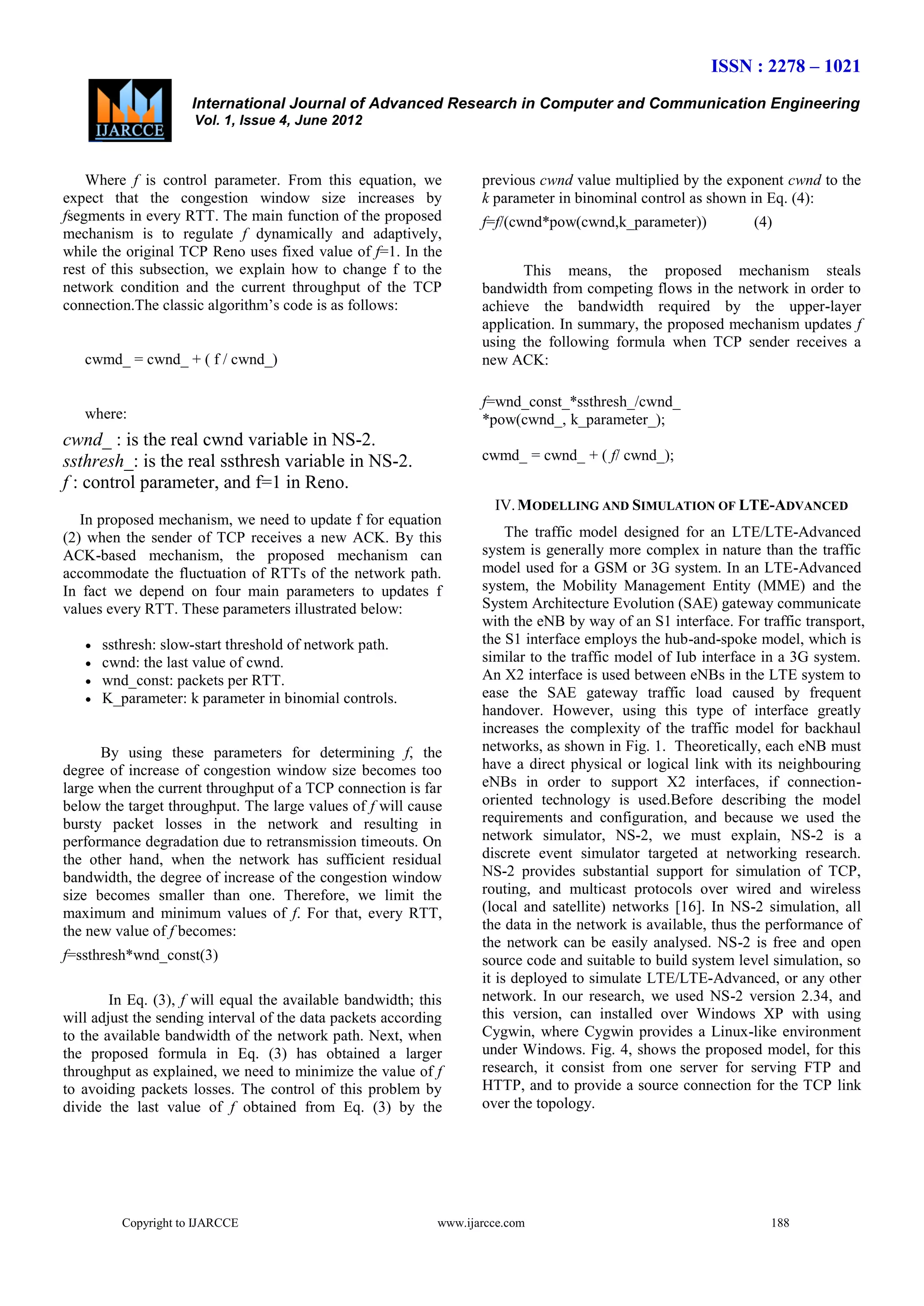 ISSN : 2278 – 1021
International Journal of Advanced Research in Computer and Communication Engineering
Vol. 1, Issue 4, June 2012

Where f is control parameter. From this equation, we
expect that the congestion window size increases by
fsegments in every RTT. The main function of the proposed
mechanism is to regulate f dynamically and adaptively,
while the original TCP Reno uses fixed value of f=1. In the
rest of this subsection, we explain how to change f to the
network condition and the current throughput of the TCP
connection.The classic algorithm’s code is as follows:

previous cwnd value multiplied by the exponent cwnd to the
k parameter in binominal control as shown in Eq. (4):
f=f/(cwnd*pow(cwnd,k_parameter))

(4)

cwmd_ = cwnd_ + ( f / cwnd_)

This means, the proposed mechanism steals
bandwidth from competing flows in the network in order to
achieve the bandwidth required by the upper-layer
application. In summary, the proposed mechanism updates f
using the following formula when TCP sender receives a
new ACK:

where:

f=wnd_const_*ssthresh_/cwnd_
*pow(cwnd_, k_parameter_);

cwnd_ : is the real cwnd variable in NS-2.
ssthresh_: is the real ssthresh variable in NS-2.
f : control parameter, and f=1 in Reno.

cwmd_ = cwnd_ + ( f/ cwnd_);
IV. MODELLING AND SIMULATION OF LTE-ADVANCED

In proposed mechanism, we need to update f for equation
(2) when the sender of TCP receives a new ACK. By this
ACK-based mechanism, the proposed mechanism can
accommodate the fluctuation of RTTs of the network path.
In fact we depend on four main parameters to updates f
values every RTT. These parameters illustrated below:





ssthresh: slow-start threshold of network path.
cwnd: the last value of cwnd.
wnd_const: packets per RTT.
K_parameter: k parameter in binomial controls.

By using these parameters for determining f, the
degree of increase of congestion window size becomes too
large when the current throughput of a TCP connection is far
below the target throughput. The large values of f will cause
bursty packet losses in the network and resulting in
performance degradation due to retransmission timeouts. On
the other hand, when the network has sufficient residual
bandwidth, the degree of increase of the congestion window
size becomes smaller than one. Therefore, we limit the
maximum and minimum values of f. For that, every RTT,
the new value of f becomes:
f=ssthresh*wnd_const(3)
In Eq. (3), f will equal the available bandwidth; this
will adjust the sending interval of the data packets according
to the available bandwidth of the network path. Next, when
the proposed formula in Eq. (3) has obtained a larger
throughput as explained, we need to minimize the value of f
to avoiding packets losses. The control of this problem by
divide the last value of f obtained from Eq. (3) by the

Copyright to IJARCCE

The traffic model designed for an LTE/LTE-Advanced
system is generally more complex in nature than the traffic
model used for a GSM or 3G system. In an LTE-Advanced
system, the Mobility Management Entity (MME) and the
System Architecture Evolution (SAE) gateway communicate
with the eNB by way of an S1 interface. For traffic transport,
the S1 interface employs the hub-and-spoke model, which is
similar to the traffic model of Iub interface in a 3G system.
An X2 interface is used between eNBs in the LTE system to
ease the SAE gateway traffic load caused by frequent
handover. However, using this type of interface greatly
increases the complexity of the traffic model for backhaul
networks, as shown in Fig. 1. Theoretically, each eNB must
have a direct physical or logical link with its neighbouring
eNBs in order to support X2 interfaces, if connectionoriented technology is used.Before describing the model
requirements and configuration, and because we used the
network simulator, NS-2, we must explain, NS-2 is a
discrete event simulator targeted at networking research.
NS-2 provides substantial support for simulation of TCP,
routing, and multicast protocols over wired and wireless
(local and satellite) networks [16]. In NS-2 simulation, all
the data in the network is available, thus the performance of
the network can be easily analysed. NS-2 is free and open
source code and suitable to build system level simulation, so
it is deployed to simulate LTE/LTE-Advanced, or any other
network. In our research, we used NS-2 version 2.34, and
this version, can installed over Windows XP with using
Cygwin, where Cygwin provides a Linux-like environment
under Windows. Fig. 4, shows the proposed model, for this
research, it consist from one server for serving FTP and
HTTP, and to provide a source connection for the TCP link
over the topology.

www.ijarcce.com

188

 