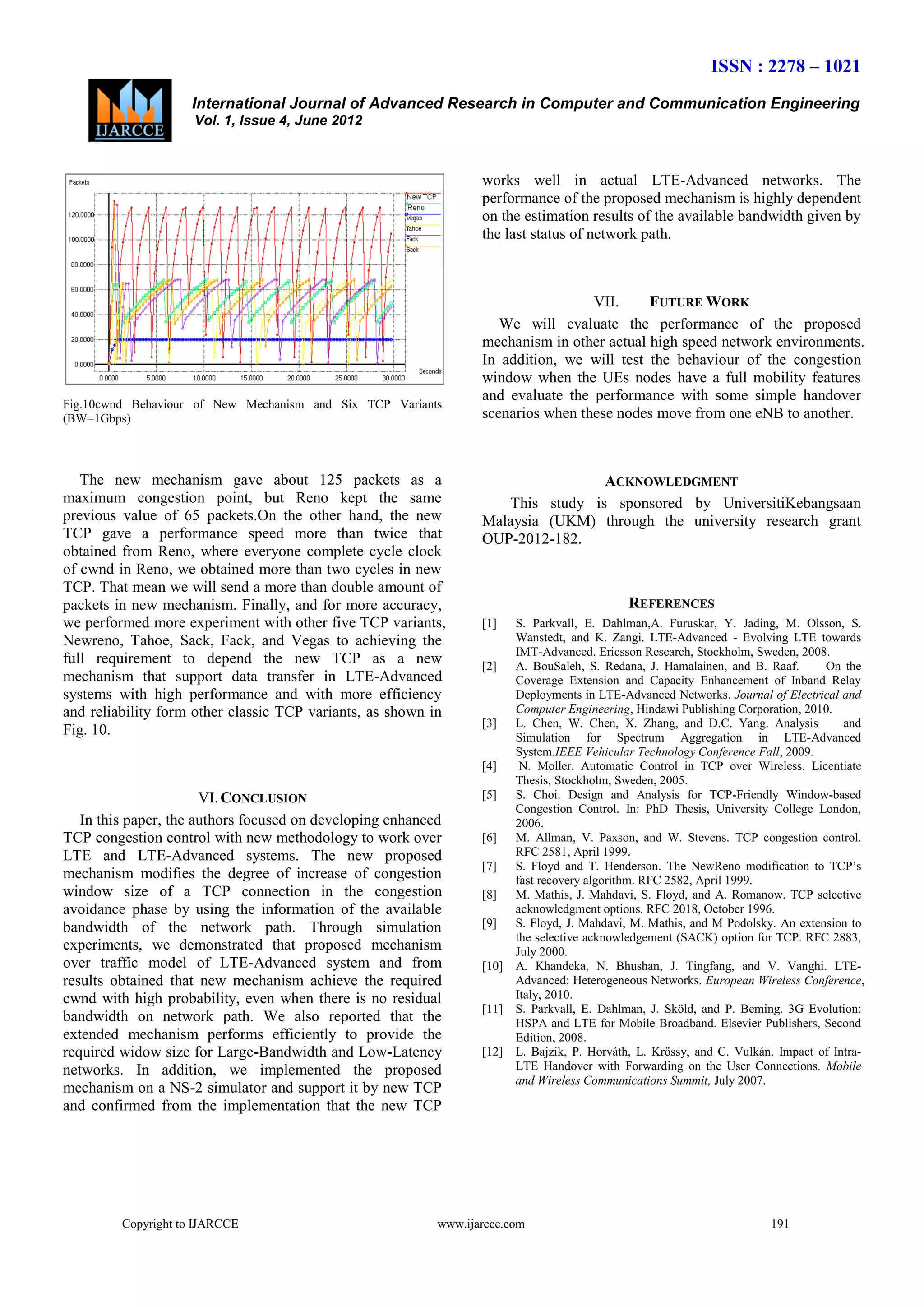 ISSN : 2278 – 1021
International Journal of Advanced Research in Computer and Communication Engineering
Vol. 1, Issue 4, June 2012

works well in actual LTE-Advanced networks. The
performance of the proposed mechanism is highly dependent
on the estimation results of the available bandwidth given by
the last status of network path.

Fig.10cwnd Behaviour of New Mechanism and Six TCP Variants
(BW=1Gbps)

The new mechanism gave about 125 packets as a
maximum congestion point, but Reno kept the same
previous value of 65 packets.On the other hand, the new
TCP gave a performance speed more than twice that
obtained from Reno, where everyone complete cycle clock
of cwnd in Reno, we obtained more than two cycles in new
TCP. That mean we will send a more than double amount of
packets in new mechanism. Finally, and for more accuracy,
we performed more experiment with other five TCP variants,
Newreno, Tahoe, Sack, Fack, and Vegas to achieving the
full requirement to depend the new TCP as a new
mechanism that support data transfer in LTE-Advanced
systems with high performance and with more efficiency
and reliability form other classic TCP variants, as shown in
Fig. 10.

VII.
FUTURE WORK
We will evaluate the performance of the proposed
mechanism in other actual high speed network environments.
In addition, we will test the behaviour of the congestion
window when the UEs nodes have a full mobility features
and evaluate the performance with some simple handover
scenarios when these nodes move from one eNB to another.

ACKNOWLEDGMENT
This study is sponsored by UniversitiKebangsaan
Malaysia (UKM) through the university research grant
OUP-2012-182.

REFERENCES
[1]

[2]

[3]

[4]

VI. CONCLUSION
In this paper, the authors focused on developing enhanced
TCP congestion control with new methodology to work over
LTE and LTE-Advanced systems. The new proposed
mechanism modifies the degree of increase of congestion
window size of a TCP connection in the congestion
avoidance phase by using the information of the available
bandwidth of the network path. Through simulation
experiments, we demonstrated that proposed mechanism
over traffic model of LTE-Advanced system and from
results obtained that new mechanism achieve the required
cwnd with high probability, even when there is no residual
bandwidth on network path. We also reported that the
extended mechanism performs efficiently to provide the
required widow size for Large-Bandwidth and Low-Latency
networks. In addition, we implemented the proposed
mechanism on a NS-2 simulator and support it by new TCP
and confirmed from the implementation that the new TCP

Copyright to IJARCCE

[5]

[6]
[7]
[8]
[9]

[10]

[11]

[12]

S. Parkvall, E. Dahlman,A. Furuskar, Y. Jading, M. Olsson, S.
Wanstedt, and K. Zangi. LTE-Advanced - Evolving LTE towards
IMT-Advanced. Ericsson Research, Stockholm, Sweden, 2008.
A. BouSaleh, S. Redana, J. Hamalainen, and B. Raaf.
On the
Coverage Extension and Capacity Enhancement of Inband Relay
Deployments in LTE-Advanced Networks. Journal of Electrical and
Computer Engineering, Hindawi Publishing Corporation, 2010.
L. Chen, W. Chen, X. Zhang, and D.C. Yang. Analysis
and
Simulation for Spectrum Aggregation in LTE-Advanced
System.IEEE Vehicular Technology Conference Fall, 2009.
N. Moller. Automatic Control in TCP over Wireless. Licentiate
Thesis, Stockholm, Sweden, 2005.
S. Choi. Design and Analysis for TCP-Friendly Window-based
Congestion Control. In: PhD Thesis, University College London,
2006.
M. Allman, V. Paxson, and W. Stevens. TCP congestion control.
RFC 2581, April 1999.
S. Floyd and T. Henderson. The NewReno modification to TCP’s
fast recovery algorithm. RFC 2582, April 1999.
M. Mathis, J. Mahdavi, S. Floyd, and A. Romanow. TCP selective
acknowledgment options. RFC 2018, October 1996.
S. Floyd, J. Mahdavi, M. Mathis, and M Podolsky. An extension to
the selective acknowledgement (SACK) option for TCP. RFC 2883,
July 2000.
A. Khandeka, N. Bhushan, J. Tingfang, and V. Vanghi. LTEAdvanced: Heterogeneous Networks. European Wireless Conference,
Italy, 2010.
S. Parkvall, E. Dahlman, J. Sköld, and P. Beming. 3G Evolution:
HSPA and LTE for Mobile Broadband. Elsevier Publishers, Second
Edition, 2008.
L. Bajzik, P. Horváth, L. Krössy, and C. Vulkán. Impact of IntraLTE Handover with Forwarding on the User Connections. Mobile
and Wireless Communications Summit, July 2007.

www.ijarcce.com

191

 