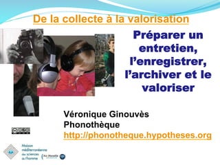 De la collecte à la valorisation
Préparer un
entretien,
l’enregistrer,
l’archiver et le
valoriser
Véronique Ginouvès
Phonothèque
http://phonotheque.hypotheses.org
 