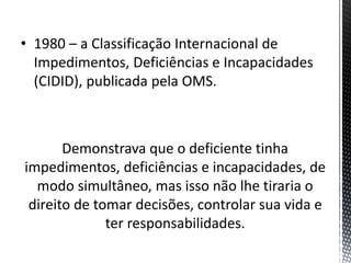 • 1980 – a Classificação Internacional de
Impedimentos, Deficiências e Incapacidades
(CIDID), publicada pela OMS.
Demonstrava que o deficiente tinha
impedimentos, deficiências e incapacidades, de
modo simultâneo, mas isso não lhe tiraria o
direito de tomar decisões, controlar sua vida e
ter responsabilidades.
 