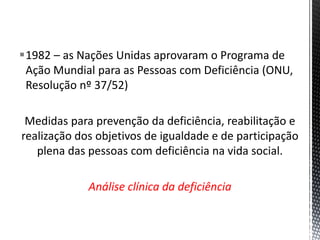 1982 – as Nações Unidas aprovaram o Programa de
Ação Mundial para as Pessoas com Deficiência (ONU,
Resolução nº 37/52)
Medidas para prevenção da deficiência, reabilitação e
realização dos objetivos de igualdade e de participação
plena das pessoas com deficiência na vida social.
Análise clínica da deficiência
 