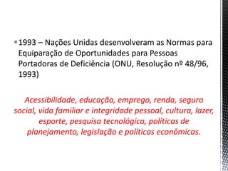 1993 – Nações Unidas desenvolveram as Normas para
Equiparação de Oportunidades para Pessoas
Portadoras de Deficiência (ONU, Resolução nº 48/96,
1993)
Acessibilidade, educação, emprego, renda, seguro
social, vida familiar e integridade pessoal, cultura, lazer,
esporte, pesquisa tecnológica, políticas de
planejamento, legislação e políticas econômicas.
 
