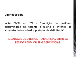 Direitos sociais
Inciso XXXI, art. 7º - “proibição de qualquer
discriminação no tocante a salário e critérios de
admissão do trabalhador portador de deficiência”
IGUALDADE DE DIREITOS TRABALHISTAS ENTRE AS
PESSOAS COM OU SEM DEFICIÊNCIAS.
 