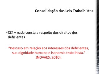 CLT – nada consta a respeito dos direitos dos
deficientes
“Descaso em relação aos interesses dos deficientes,
sua dignidade humana e isonomia trabalhista.”
(NOVAES, 2010).
 