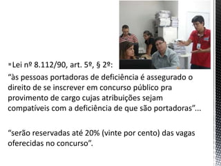Lei nº 8.112/90, art. 5º, § 2º:
“às pessoas portadoras de deficiência é assegurado o
direito de se inscrever em concurso público pra
provimento de cargo cujas atribuições sejam
compatíveis com a deficiência de que são portadoras”...
“serão reservadas até 20% (vinte por cento) das vagas
oferecidas no concurso”.
 