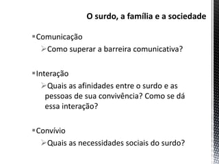 Comunicação
Como superar a barreira comunicativa?
Interação
Quais as afinidades entre o surdo e as
pessoas de sua convivência? Como se dá
essa interação?
Convívio
Quais as necessidades sociais do surdo?
 