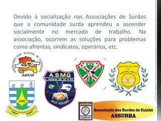 Devido à socialização nas Associações de Surdos
que a comunidade surda aprendeu a ascender
socialmente no mercado de trabalho. Na
associação, ocorrem as soluções para problemas
como afrontas, sindicatos, operários, etc.
 