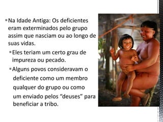 Na Idade Antiga: Os deficientes
eram exterminados pelo grupo
assim que nasciam ou ao longo de
suas vidas.
Eles teriam um certo grau de
impureza ou pecado.
Alguns povos consideravam o
deficiente como um membro
qualquer do grupo ou como
um enviado pelos “deuses” para
beneficiar a tribo.
 