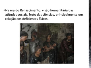 Na era do Renascimento: visão humanitária das
atitudes sociais, fruto das ciências, principalmente em
relação aos deficientes físicos.
 
