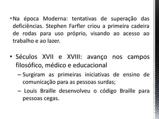 Na época Moderna: tentativas de superação das
deficiências. Stephen Farfler criou a primeira cadeira
de rodas para uso próprio, visando ao acesso ao
trabalho e ao lazer.
• Séculos XVII e XVIII: avanço nos campos
filosófico, médico e educacional
– Surgiram as primeiras iniciativas de ensino de
comunicação para as pessoas surdas;
– Louis Braille desenvolveu o código Braille para
pessoas cegas.
 