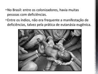 No Brasil: entre os colonizadores, havia muitas
pessoas com deficiências.
Entre os índios, não era frequente a manifestação de
deficiências, talvez pela prática de eutanásia eugênica.
 