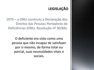 1975 – a ONU construiu a Declaração dos
Direitos das Pessoas Portadoras de
Deficiências (ONU, Resolução nº 30/84).
O deficiente era visto como uma
pessoa que não incapaz de satisfazer
por si mesmo, de forma total ou
parcial, suas necessidades vitais e
sociais.
 